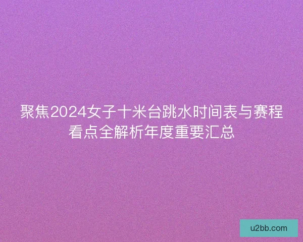 聚焦2024女子十米台跳水时间表与赛程看点全解析年度重要汇总