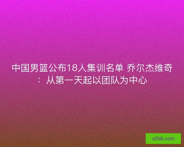 中国男篮公布18人集训名单 乔尔杰维奇：从第一天起以团队为中心