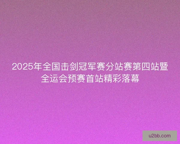 2025年全国击剑冠军赛分站赛第四站暨全运会预赛首站精彩落幕