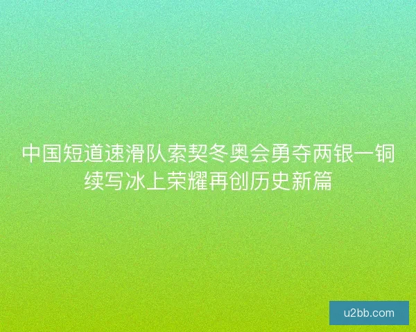 中国短道速滑队索契冬奥会勇夺两银一铜续写冰上荣耀再创历史新篇