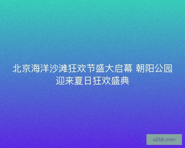 北京海洋沙滩狂欢节盛大启幕 朝阳公园迎来夏日狂欢盛典