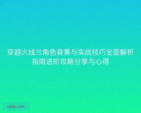 穿越火线兰角色背景与实战技巧全面解析指南进阶攻略分享与心得