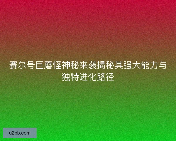 赛尔号巨蘑怪神秘来袭揭秘其强大能力与独特进化路径