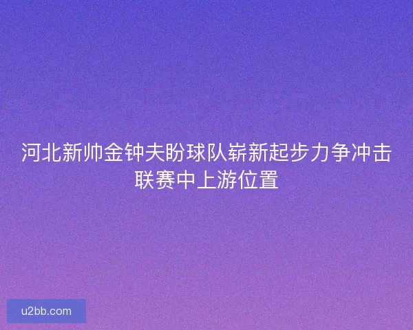 河北新帅金钟夫盼球队崭新起步力争冲击联赛中上游位置