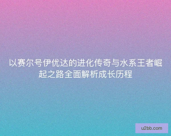 以赛尔号伊优达的进化传奇与水系王者崛起之路全面解析成长历程