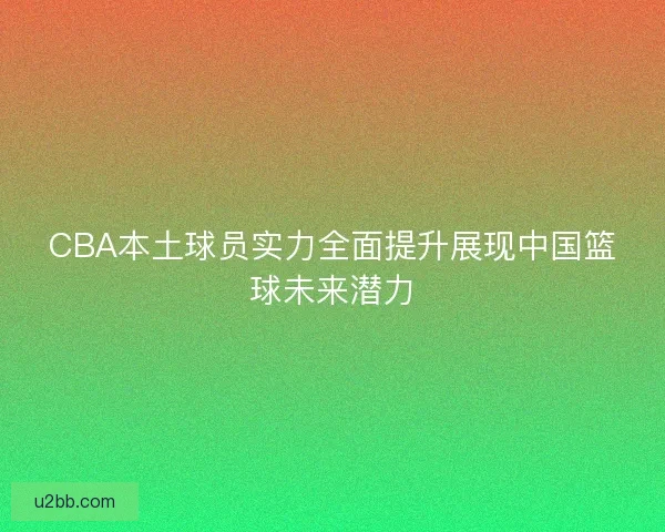 CBA本土球员实力全面提升展现中国篮球未来潜力
