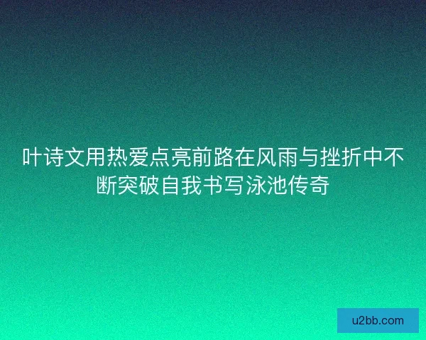 叶诗文用热爱点亮前路在风雨与挫折中不断突破自我书写泳池传奇
