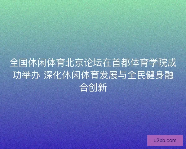 全国休闲体育北京论坛在首都体育学院成功举办 深化休闲体育发展与全民健身融合创新